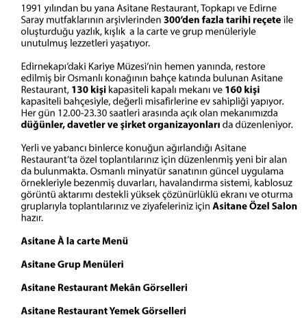 1991 yılından bu yana Asitane  Restaurant, Topkapı ve Edirne Saray mutfaklarının arşivlerinden  300’den fazla tarihi reçete ile oluşturduğu yazlık,  kışlık a la carte ve grup menüleriyle unutulmuş lezzetleri  yaşatıyor. Edirnekapı’daki Kariye Müzesi’nin hemen  yanında, restore edilmiş bir Osmanlı konağının bahçe katında  bulunan Asitane Restaurant, 130 kişi kapasiteli kapalı mekanı ve 160  kişi kapasiteli bahçesiyle, değerli misafirlerine ev sahipliği  yapıyor. Her gün 12.00-23.30 saatleri arasında açık olan  mekanımızda düğünler, davetler ve şirket organizasyonları da  düzenleniyor.